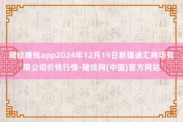 赌钱赚钱app2024年12月19日新疆通汇商场有限公司价钱行情-赌钱网(中国)官方网站