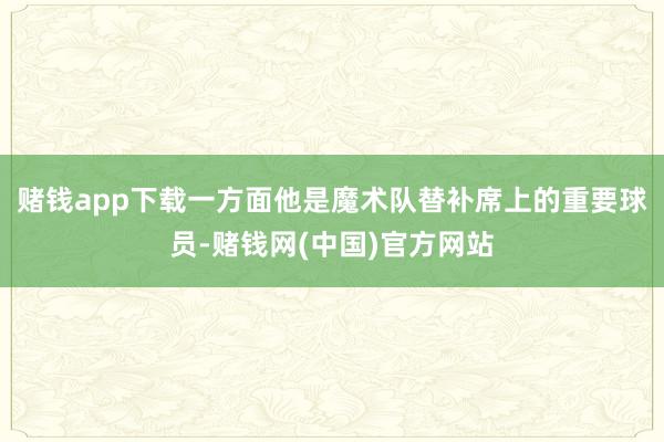 赌钱app下载一方面他是魔术队替补席上的重要球员-赌钱网(中国)官方网站