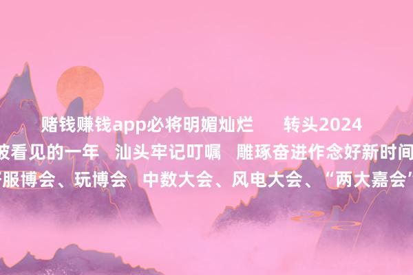 赌钱赚钱app必将明媚灿烂 转头2024 这是汕头的雕琢深耕 被看见的一年 汕头牢记叮嘱 雕琢奋进作念好新时间“侨”的著作 接连办好服博会、玩博会 中数大会、风电大会、“两大嘉会” 向海表里展示兴隆向新的城市形象…… 这是汕头的拼搏奋进 被看见的一年 汕头坚捏“工业立市、产业强市” 以贸促工、以工兴贸、工商并举 “三新两特一大”产业 勃发特区新稳定…… 这是汕头的加快蝶变 被看见的一年 汕头捏续激动“百千万工程” 汕头科学城斥地按下“快进键” 汕头外洋纺织城、纺织大厦鸠集请托 新建汕头站启用 民惹业绩捏续优化发展…… 曾载歌载舞 曾心潮滂沱 曾粗莽东说念主心 这些霎时 是汕头发展的注脚、民生的回响 共同勾画出汕头这一年 千里甸甸的发展答卷 一切向往 正在赶赴 -赌钱网(中国)官方网站