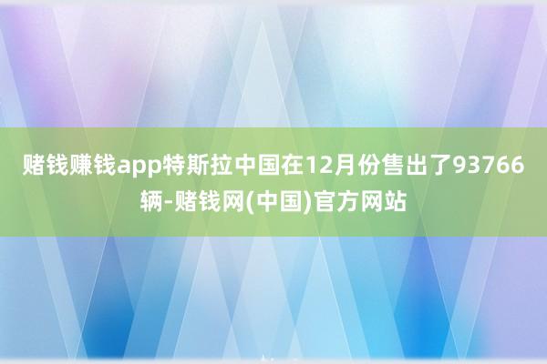 赌钱赚钱app特斯拉中国在12月份售出了93766辆-赌钱网(中国)官方网站