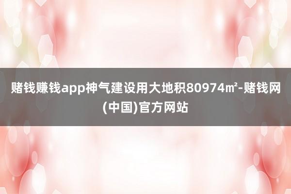 赌钱赚钱app神气建设用大地积80974㎡-赌钱网(中国)官方网站