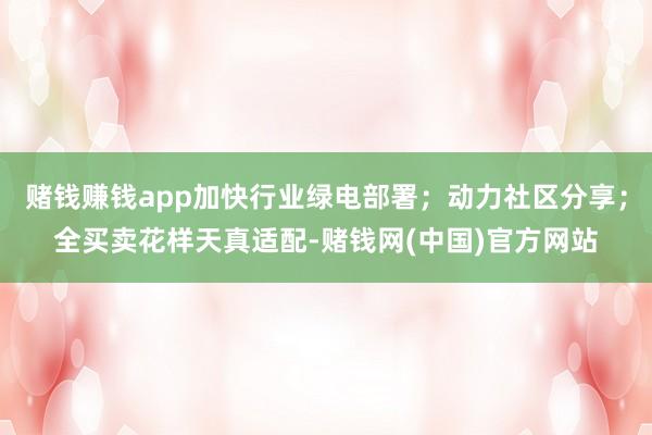 赌钱赚钱app加快行业绿电部署；动力社区分享；全买卖花样天真适配-赌钱网(中国)官方网站