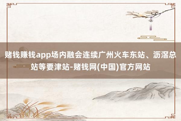赌钱赚钱app场内融会连续广州火车东站、沥滘总站等要津站-赌钱网(中国)官方网站