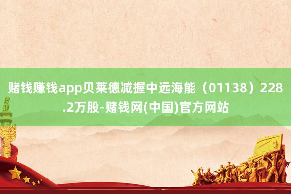 赌钱赚钱app贝莱德减握中远海能（01138）228.2万股-赌钱网(中国)官方网站