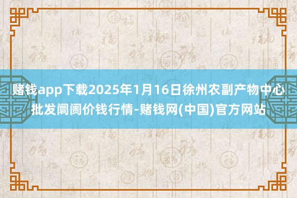 赌钱app下载2025年1月16日徐州农副产物中心批发阛阓价钱行情-赌钱网(中国)官方网站