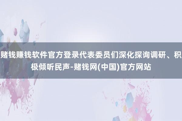 赌钱赚钱软件官方登录代表委员们深化探询调研、积极倾听民声-赌钱网(中国)官方网站