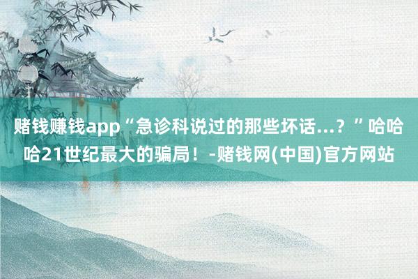 赌钱赚钱app“急诊科说过的那些坏话...？”哈哈哈21世纪最大的骗局！-赌钱网(中国)官方网站