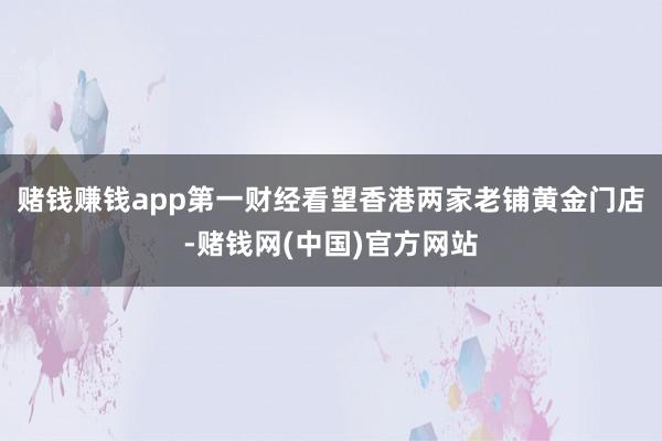 赌钱赚钱app第一财经看望香港两家老铺黄金门店-赌钱网(中国)官方网站