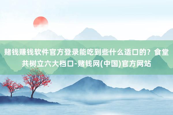 赌钱赚钱软件官方登录能吃到些什么适口的？食堂共树立六大档口-赌钱网(中国)官方网站