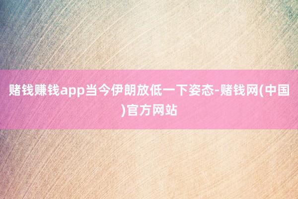 赌钱赚钱app当今伊朗放低一下姿态-赌钱网(中国)官方网站