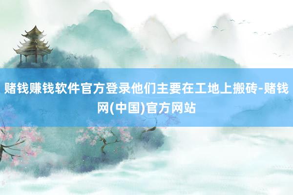 赌钱赚钱软件官方登录他们主要在工地上搬砖-赌钱网(中国)官方网站