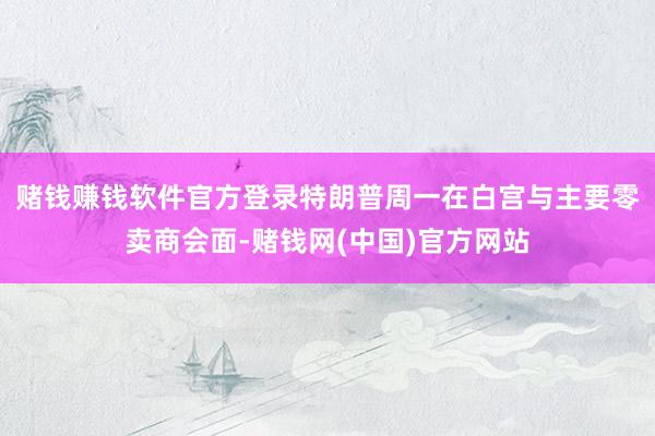 赌钱赚钱软件官方登录　　特朗普周一在白宫与主要零卖商会面-赌钱网(中国)官方网站