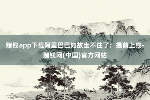 赌钱app下载阿里巴巴如故坐不住了：提前上线-赌钱网(中国)官方网站