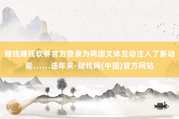 赌钱赚钱软件官方登录为两国文体互动注入了新动能……连年来-赌钱网(中国)官方网站