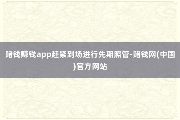 赌钱赚钱app赶紧到场进行先期照管-赌钱网(中国)官方网站