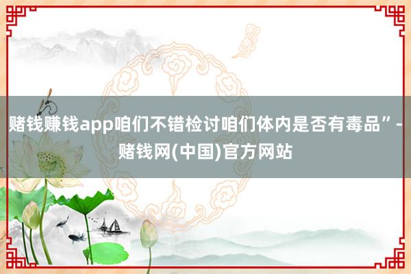 赌钱赚钱app咱们不错检讨咱们体内是否有毒品”-赌钱网(中国)官方网站