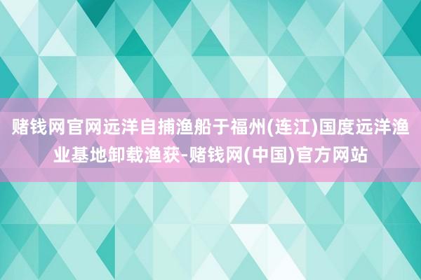 赌钱网官网远洋自捕渔船于福州(连江)国度远洋渔业基地卸载渔获-赌钱网(中国)官方网站