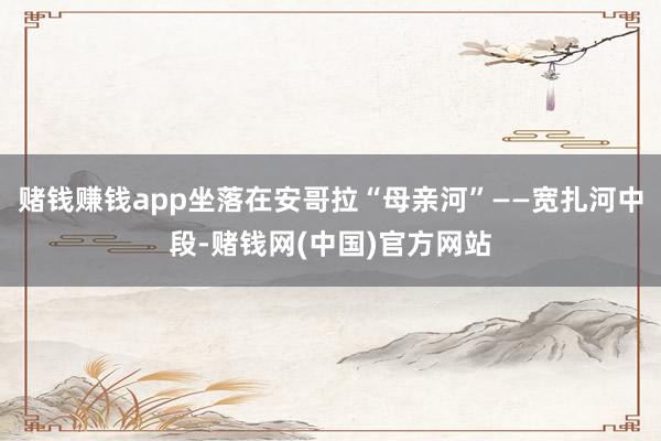 赌钱赚钱app坐落在安哥拉“母亲河”——宽扎河中段-赌钱网(中国)官方网站