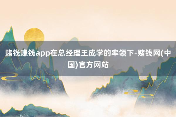 赌钱赚钱app在总经理王成学的率领下-赌钱网(中国)官方网站