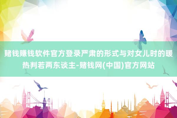 赌钱赚钱软件官方登录严肃的形式与对女儿时的暖热判若两东谈主-赌钱网(中国)官方网站