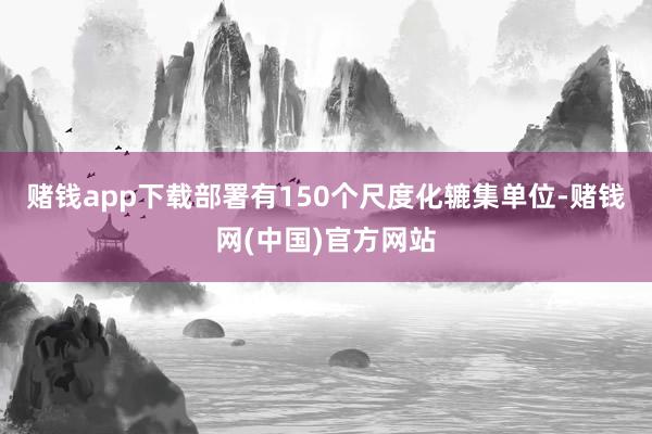 赌钱app下载部署有150个尺度化辘集单位-赌钱网(中国)官方网站