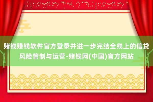 赌钱赚钱软件官方登录并进一步完结全线上的信贷风险管制与运营-赌钱网(中国)官方网站
