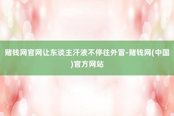赌钱网官网让东谈主汗液不停往外冒-赌钱网(中国)官方网站