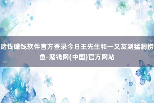 赌钱赚钱软件官方登录今日王先生和一又友到猛洞捞鱼-赌钱网(中国)官方网站