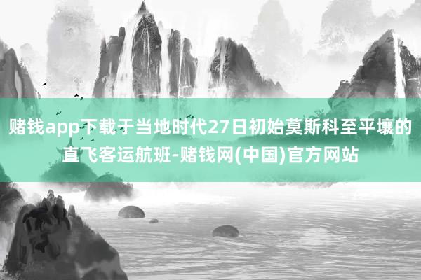 赌钱app下载于当地时代27日初始莫斯科至平壤的直飞客运航班-赌钱网(中国)官方网站