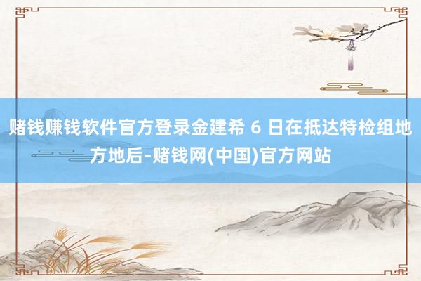 赌钱赚钱软件官方登录金建希 6 日在抵达特检组地方地后-赌钱网(中国)官方网站