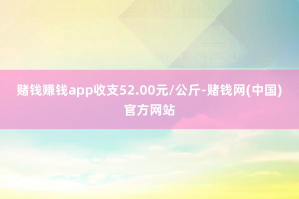 赌钱赚钱app收支52.00元/公斤-赌钱网(中国)官方网站