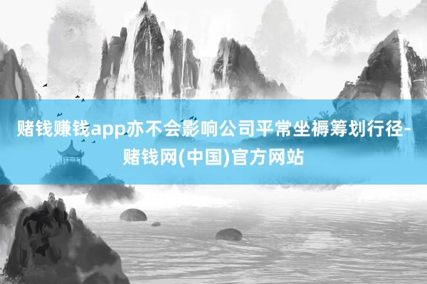 赌钱赚钱app亦不会影响公司平常坐褥筹划行径-赌钱网(中国)官方网站