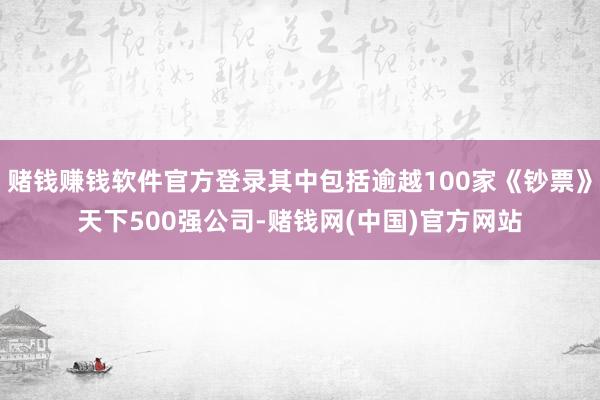 赌钱赚钱软件官方登录其中包括逾越100家《钞票》天下500强公司-赌钱网(中国)官方网站