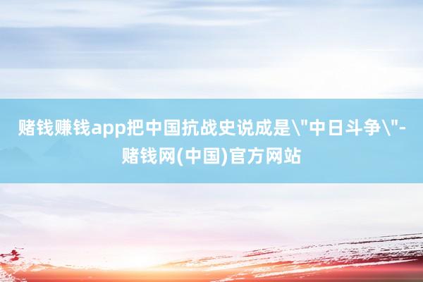赌钱赚钱app把中国抗战史说成是＂中日斗争＂-赌钱网(中国)官方网站