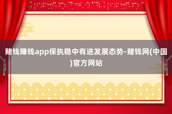 赌钱赚钱app保执稳中有进发展态势-赌钱网(中国)官方网站