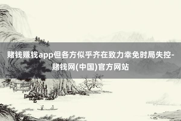 赌钱赚钱app但各方似乎齐在致力幸免时局失控-赌钱网(中国)官方网站