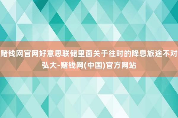 赌钱网官网好意思联储里面关于往时的降息旅途不对弘大-赌钱网(中国)官方网站