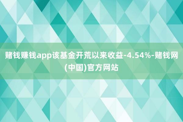 赌钱赚钱app该基金开荒以来收益-4.54%-赌钱网(中国)官方网站