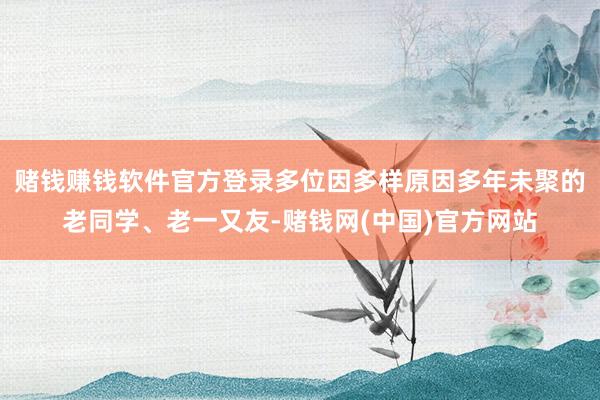 赌钱赚钱软件官方登录多位因多样原因多年未聚的老同学、老一又友-赌钱网(中国)官方网站