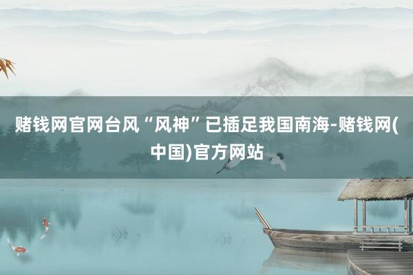 赌钱网官网台风“风神”已插足我国南海-赌钱网(中国)官方网站