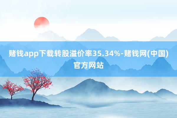 赌钱app下载转股溢价率35.34%-赌钱网(中国)官方网站