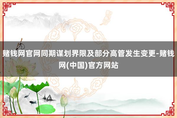 赌钱网官网同期谋划界限及部分高管发生变更-赌钱网(中国)官方网站