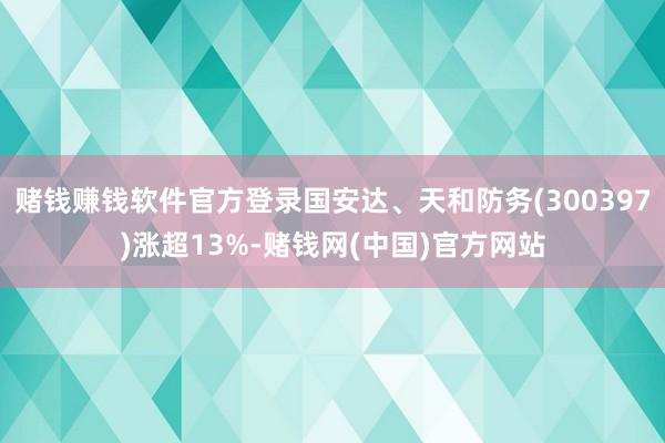 赌钱赚钱软件官方登录国安达、天和防务(300397)涨超13%-赌钱网(中国)官方网站