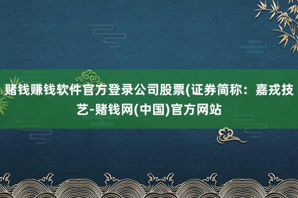 赌钱赚钱软件官方登录公司股票(证券简称：嘉戎技艺-赌钱网(中国)官方网站