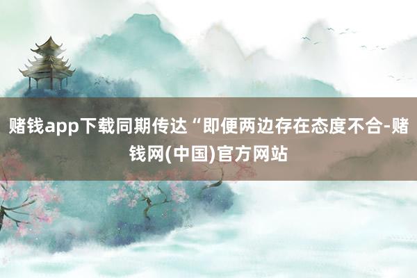 赌钱app下载同期传达“即便两边存在态度不合-赌钱网(中国)官方网站