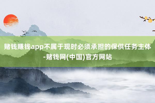 赌钱赚钱app不属于现时必须承担的保供任务主体-赌钱网(中国)官方网站