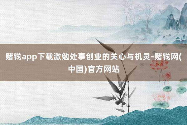 赌钱app下载激勉处事创业的关心与机灵-赌钱网(中国)官方网站