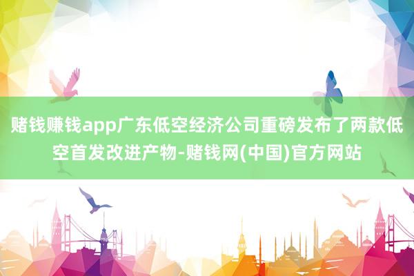 赌钱赚钱app广东低空经济公司重磅发布了两款低空首发改进产物-赌钱网(中国)官方网站