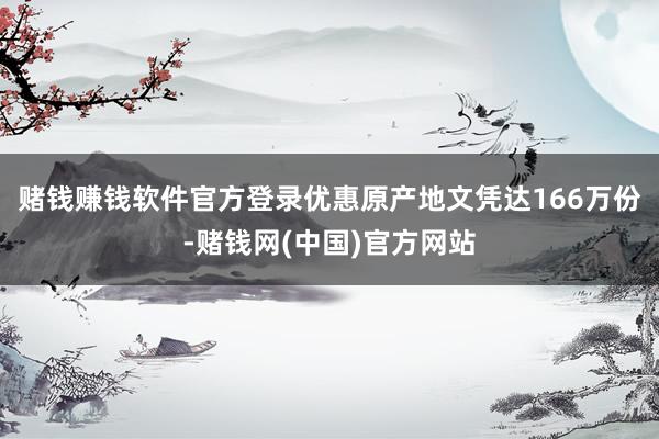 赌钱赚钱软件官方登录优惠原产地文凭达166万份-赌钱网(中国)官方网站
