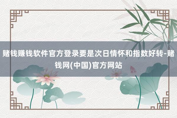 赌钱赚钱软件官方登录要是次日情怀和指数好转-赌钱网(中国)官方网站